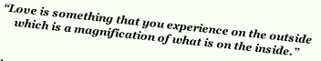 “Love is something that you experience on the outside 
which is a magnification of what is on the inside.”