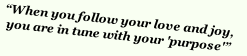 “When you follow your love and joy,  
you are in tune with your 'purpose'”