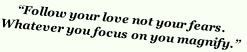 “Follow your love not your fears. 
Whatever you focus on you magnify.”
